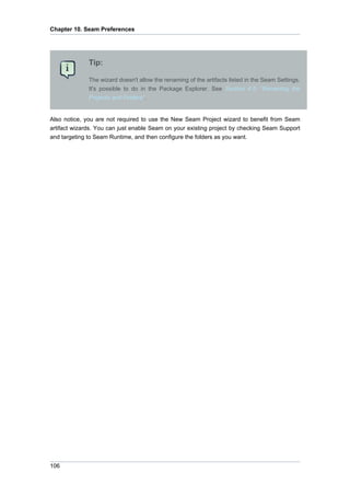 Chapter 10. Seam Preferences




              Tip:

              The wizard doesn't allow the renaming of the artifacts listed in the Seam Settings.
              It's possible to do in the Package Explorer. See Section 4.5, “Renaming the
              Projects and Folders”.


Also notice, you are not required to use the New Seam Project wizard to benefit from Seam
artifact wizards. You can just enable Seam on your existing project by checking Seam Support
and targeting to Seam Runtime, and then configure the folders as you want.




106
 