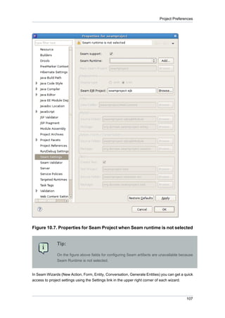 Project Preferences




Figure 10.7. Properties for Seam Project when Seam runtime is not selected


              Tip:

              On the figure above fields for configuring Seam artifacts are unavailable because
              Seam Runtime is not selected.


In Seam Wizards (New Action, Form, Entity, Conversation, Generate Entities) you can get a quick
access to project settings using the Settings link in the upper right corner of each wizard.



                                                                                           107
 
