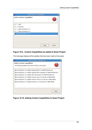 Adding Custom Capabilities




Figure 10.9. Custom Capabilities be added to Seam Project

The next page displays all the updates that have been made to the project.




Figure 10.10. Adding Custom Capabilities to Seam Project




                                                                                         109
 