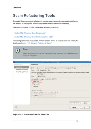 Chapter 11.




Seam Refactoring Tools
The goal of Seam components refactoring is to make system-wide code changes without affecting
the behavior of the program. Seam Tools provides assistance with code refactoring.

Seam refactoring tools includes the following refactoring operations:


• Section 11.2, “Renaming Seam Components”

• Section 11.3, “Renaming Seam Context Variables in EL”

Refactoring commands are available from the context menus of several views and editors; for
details, see Section 11.1, “Using the Refactorinig Wizard”.



               Note:

               Seam refactoring could be only performed in the file that is not marked as Read
               only in its properties.




Figure 11.1. Properties View for Java File


                                                                                          111
 