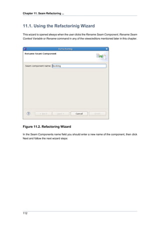 Chapter 11. Seam Refactoring ...



11.1. Using the Refactorinig Wizard
This wizard is opened always when the user clicks the Rename Seam Component, Rename Seam
Context Variable or Rename command in any of the views/editors mentioned later in this chapter.




Figure 11.2. Refactoring Wizard

In the Seam Components name field you should enter a new name of the component, then click
Next and follow the next wizard steps:




112
 