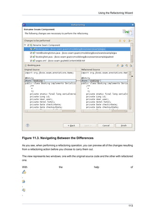Using the Refactorinig Wizard




Figure 11.3. Navigating Between the Differences

As you see, when performing a refactoring operation, you can preview all of the changes resulting
from a refactoring action before you choose to carry them out.

The view represents two windows: one with the original source code and the other with refactored
one.

With                            the                            help                            of


,


,


,



                                                                                             113
 