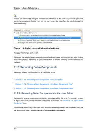 Chapter 11. Seam Refactoring ...




buttons you can quickly navigate between the differences in the code. If you don't agree with
some changes you can't undo them but you can remove the class from the list of classes that
need refactoring.




Figure 11.4. List of classes that need refactoring

To apply the changes click Finish.

Renaming the selected seam component corrects all references to the component (also in other
files in the project). Renaming a type doesn't allow to rename similarly named variables and
methods.


11.2. Renaming Seam Components
Renaming a Seam component could be performed in the:



• Section 11.2.1, “Renaming Seam Components in the Java Editor”

• Section 11.2.2, “Renaming Seam Components in the Seam Components View”

• Section 11.2.3, “Renaming Seam Components in the Seam Components Editor”


11.2.1. Renaming Seam Components in the Java Editor

If you want to rename certain seam component using Java editor, first of all it's necessary to open
it. If you don't know, where the seam component is declared, use Section 5.2.2, “Open Seam
Component” icon.

To rename a Seam component in the Java editor it's necessary to select the component, left click
the file and then select Seam Refactor → Rename Seam Component.




114
 
