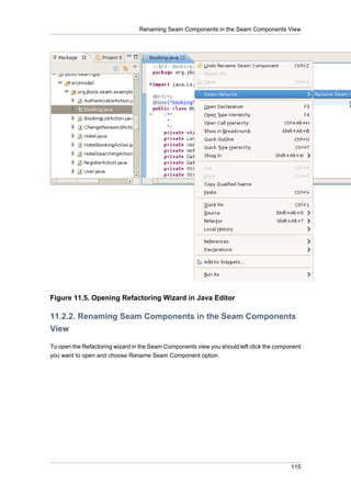 Renaming Seam Components in the Seam Components View




Figure 11.5. Opening Refactoring Wizard in Java Editor

11.2.2. Renaming Seam Components in the Seam Components
View

To open the Refactoring wizard in the Seam Components view you should left click the component
you want to open and choose Rename Seam Component option.




                                                                                          115
 