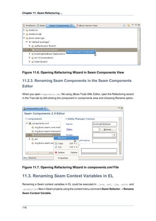 Chapter 11. Seam Refactoring ...




Figure 11.6. Opening Refactoring Wizard in Seam Components View

11.2.3. Renaming Seam Components in the Seam Components
Editor

When you open components.xml file using JBoss Tools XML Editor, open the Refactoring wizard
in the Tree tab by left-clicking the component in components area and choosing Rename option.




Figure 11.7. Opening Refactoring Wizard in components.xml File

11.3. Renaming Seam Context Variables in EL
Renaming a Seam context variables in EL could be executed in .java, .xml, .jsp, .xhtml and
.properties files in Seam projects using the context menu command Seam Refactor → Rename
Seam Context Variable.




116
 