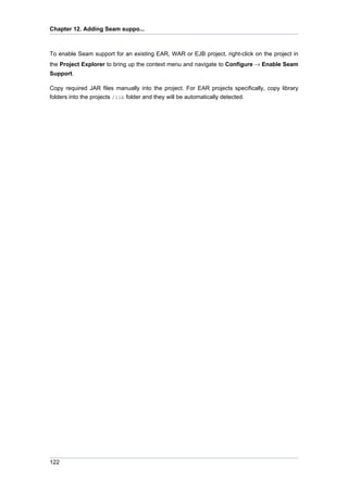Chapter 12. Adding Seam suppo...



To enable Seam support for an existing EAR, WAR or EJB project, right-click on the project in
the Project Explorer to bring up the context menu and navigate to Configure → Enable Seam
Support.

Copy required JAR files manually into the project. For EAR projects specifically, copy library
folders into the projects /lib folder and they will be automatically detected.




122
 