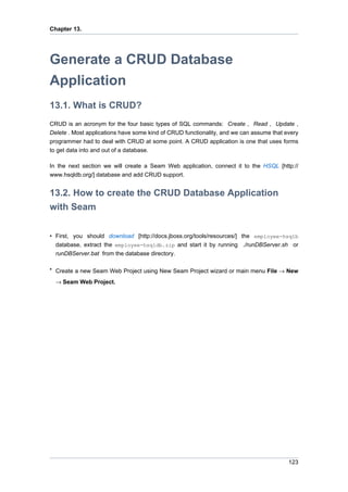 Chapter 13.




Generate a CRUD Database
Application
13.1. What is CRUD?
CRUD is an acronym for the four basic types of SQL commands: Create , Read , Update ,
Delete . Most applications have some kind of CRUD functionality, and we can assume that every
programmer had to deal with CRUD at some point. A CRUD application is one that uses forms
to get data into and out of a database.

In the next section we will create a Seam Web application, connect it to the HSQL [http://
www.hsqldb.org/] database and add CRUD support.


13.2. How to create the CRUD Database Application
with Seam

• First, you should download [http://docs.jboss.org/tools/resources/] the employee-hsqlb
  database, extract the employee-hsqldb.zip and start it by running ./runDBServer.sh or
  runDBServer.bat from the database directory.

• Create a new Seam Web Project using New Seam Project wizard or main menu File → New

  → Seam Web Project.




                                                                                         123
 