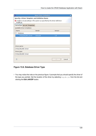 How to create the CRUD Database Application with Seam




Figure 13.6. Database Driver Type


• You may notice the note on the previous figure. It prompts that you should specify the driver of
  the type you pointed. Set the location of the driver by selecting hsqldb.jar from the list and
  clicking the Edit JAR/ZIP button.




                                                                                              129
 