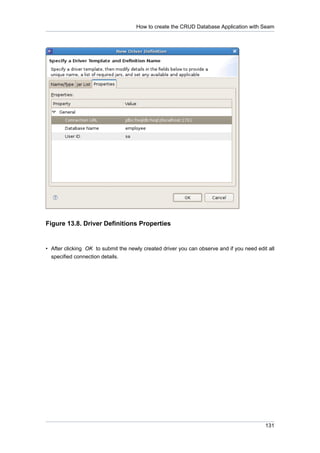 How to create the CRUD Database Application with Seam




Figure 13.8. Driver Definitions Properties


• After clicking OK to submit the newly created driver you can observe and if you need edit all
  specified connection details.




                                                                                           131
 