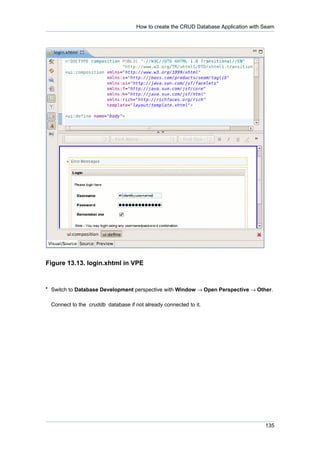 How to create the CRUD Database Application with Seam




Figure 13.13. login.xhtml in VPE


• Switch to Database Development perspective with Window → Open Perspective → Other.


 Connect to the cruddb database if not already connected to it.




                                                                                     135
 