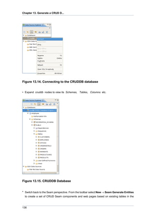 Chapter 13. Generate a CRUD D...




Figure 13.14. Connecting to the CRUDDB database


• Expand cruddb nodes to view its Schemas, Tables, Columns etc.




Figure 13.15. CRUDDB Database


• Switch back to the Seam perspective. From the toolbar select New → Seam Generate Entities
  to create a set of CRUD Seam components and web pages based on existing tables in the



136
 