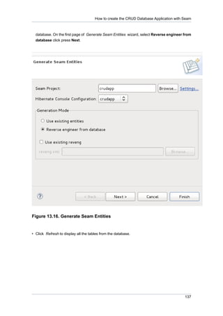 How to create the CRUD Database Application with Seam



  database. On the first page of Generate Seam Entities wizard, select Reverse engineer from
  database click press Next.




Figure 13.16. Generate Seam Entities


• Click Refresh to display all the tables from the database.




                                                                                        137
 