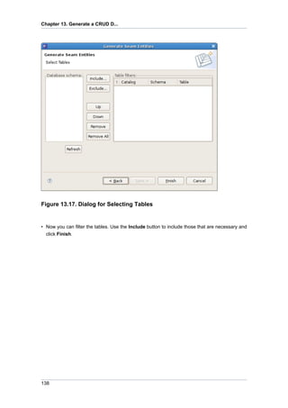 Chapter 13. Generate a CRUD D...




Figure 13.17. Dialog for Selecting Tables


• Now you can filter the tables. Use the Include button to include those that are necessary and
  click Finish.




138
 