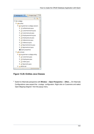 How to create the CRUD Database Application with Seam




Figure 13.20. Entities Java Classes


• Switch to Hibernate perspective with Window → Open Perspective → Other.... On Hibernate
  Configurations view expand the crudapp configuration. Right click on Customers and select
  Open Mapping Diagram from the popup menu.




                                                                                       141
 