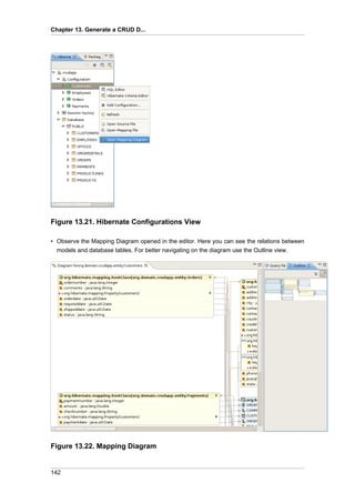 Chapter 13. Generate a CRUD D...




Figure 13.21. Hibernate Configurations View

• Observe the Mapping Diagram opened in the editor. Here you can see the relations between
  models and database tables. For better navigating on the diagram use the Outline view.




Figure 13.22. Mapping Diagram


142
 