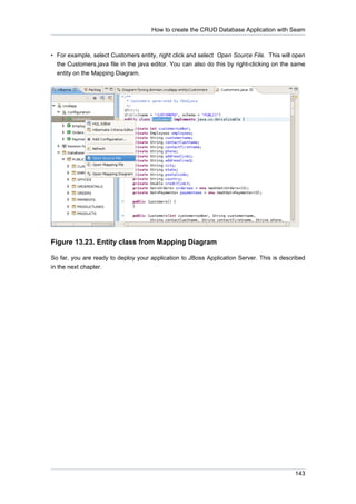 How to create the CRUD Database Application with Seam



• For example, select Customers entity, right click and select Open Source File. This will open
  the Customers.java file in the java editor. You can also do this by right-clicking on the same
  entity on the Mapping Diagram.




Figure 13.23. Entity class from Mapping Diagram

So far, you are ready to deploy your application to JBoss Application Server. This is described
in the next chapter.




                                                                                            143
 