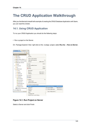 Chapter 14.




The CRUD Application Walkthrough
After you familiarized oneself with example of creating the CRUD Database Application with Seam,
you can read this charter.


14.1. Using CRUD Application
To run your CRUD Application you should do the following steps:



• Run a project on the Server.

On Package Explorer View right click on the crudapp project, select Run As → Run on Server.




Figure 14.1. Run Project on Server

Select a Server and click Finish




                                                                                            145
 