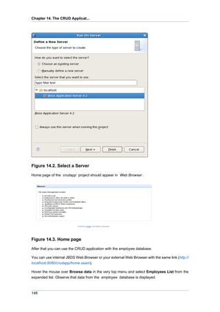 Chapter 14. The CRUD Applicat...




Figure 14.2. Select a Server

Home page of the crudapp project should appear in Web Browser .




Figure 14.3. Home page

After that you can use the CRUD application with the employee database.

You can use internal JBDS Web Browser or your external Web Browser with the same link (http://
localhost:8080/crudapp/home.seam).

Hover the mouse over Browse data in the very top menu and select Employees List from the
expanded list. Observe that data from the employee database is displayed.



146
 