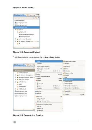Chapter 15. What is TestNG?




Figure 15.1. Seam-test Project

• Add Seam Action to your project via File → New → Seam Action.




Figure 15.2. Seam Action Creation


152
 
