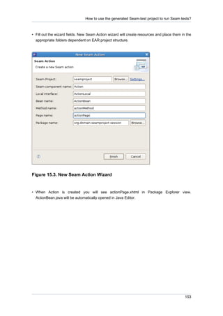 How to use the generated Seam-test project to run Seam tests?



• Fill out the wizard fields. New Seam Action wizard will create resources and place them in the
  appropriate folders dependent on EAR project structure.




Figure 15.3. New Seam Action Wizard


• When Action is created you will see actionPage.xhtml in Package Explorer view.
  ActionBean.java will be automatically opened in Java Editor.




                                                                                            153
 