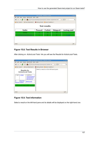 How to use the generated Seam-test project to run Seam tests?




Figure 15.8. Test Results in Browser

After clicking on ActionLocal Tests link you will see the Results for ActionLocal Tests.




Figure 15.9. Test Information

Select a result on the left-hand pane and its details will be displayed on the right-hand one.




                                                                                                 157
 