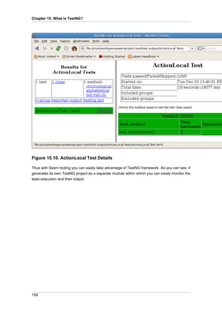 Chapter 15. What is TestNG?




Figure 15.10. ActionLocal Test Details

Thus with Seam tooling you can easily take advantage of TestNG framework. As you can see, it
generates its own TestNG project as a separate module within which you can easily monitor the
tests execution and their output.




158
 