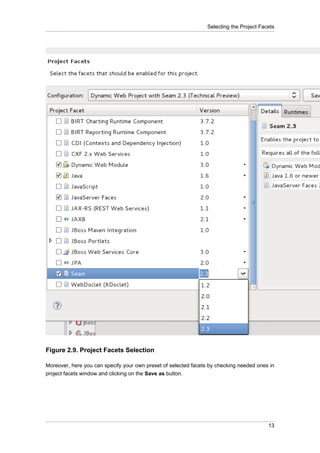 Selecting the Project Facets




Figure 2.9. Project Facets Selection

Moreover, here you can specify your own preset of selected facets by checking needed ones in
project facets window and clicking on the Save as button.




                                                                                          13
 