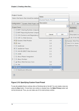 Chapter 2. Creating a New Sea...




Figure 2.10. Specifying Custom Facet Preset

To see all available Server runtimes click on Runtimes tab on the left. You can create a new one
using the New button. If more than one runtime is checked here, the Make Primary button will
not be dimmed yet. Thus, you can make use of it to mark primary runtime.




14
 