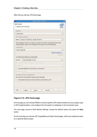 Chapter 2. Creating a New Sea...



After that you will see JPA facet page.




Figure 2.12. JPA Facet page

On this page you can choose Platform (vendor-specific JPA implementation) for your project, type
of JPA Implementation, and configure the Connection to database in the Connection area.

The next page concerns Web Module Settings. Accept the default values and press the Next
button.

On the next step you will see JSF Capabilities and Seam facet pages, which are mostly the same
as in general Seam project.




16
 