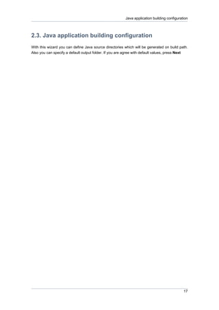 Java application building configuration



2.3. Java application building configuration
With this wizard you can define Java source directories which will be generated on build path.
Also you can specify a default output folder. If you are agree with default values, press Next




                                                                                            17
 