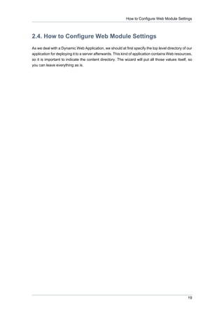 How to Configure Web Module Settings



2.4. How to Configure Web Module Settings
As we deal with a Dynamic Web Application, we should at first specify the top level directory of our
application for deploying it to a server afterwards. This kind of application contains Web resources,
so it is important to indicate the content directory. The wizard will put all those values itself, so
you can leave everything as is.




                                                                                                  19
 