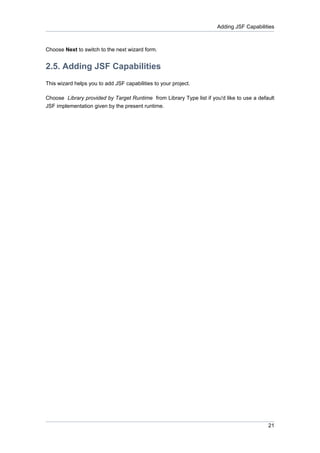 Adding JSF Capabilities



Choose Next to switch to the next wizard form.


2.5. Adding JSF Capabilities
This wizard helps you to add JSF capabilities to your project.

Choose Library provided by Target Runtime from Library Type list if you'd like to use a default
JSF implementation given by the present runtime.




                                                                                            21
 