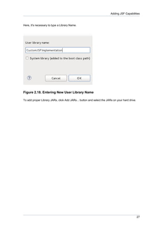Adding JSF Capabilities



Here, it's necessary to type a Library Name.




Figure 2.18. Entering New User Library Name

To add proper Library JARs, click Add JARs... button and select the JARs on your hard drive.




                                                                                               27
 