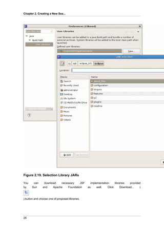 Chapter 2. Creating a New Sea...




Figure 2.19. Selection Library JARs

You     can     download   necessary    JSF        implementation     libraries   provided
by     Sun     and    Apache   Foundation        as     well.   Click      Download...   (



) button and choose one of proposed libraries.




28
 