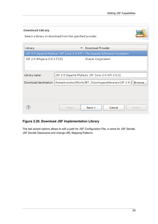 Adding JSF Capabilities




Figure 2.20. Download JSF Implementation Library

The last wizard options allows to edit a path for JSF Configuration File, a name for JSF Servlet,
JSF Servlet Classname and change URL Mapping Patterns.




                                                                                              29
 