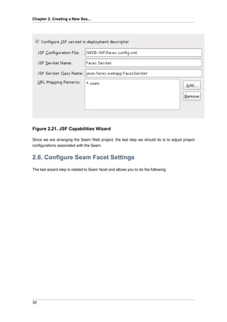 Chapter 2. Creating a New Sea...




Figure 2.21. JSF Capabilities Wizard

Since we are arranging the Seam Web project, the last step we should do is to adjust project
configurations associated with the Seam.


2.6. Configure Seam Facet Settings
The last wizard step is related to Seam facet and allows you to do the following:




30
 