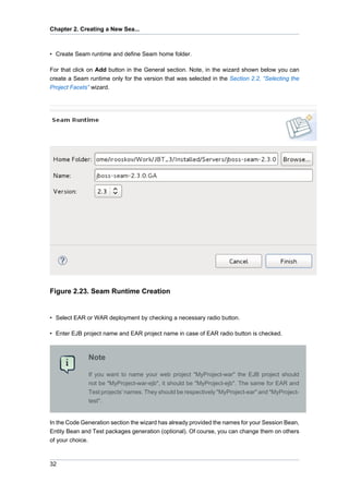 Chapter 2. Creating a New Sea...



• Create Seam runtime and define Seam home folder.

For that click on Add button in the General section. Note, in the wizard shown below you can
create a Seam runtime only for the version that was selected in the Section 2.2, “Selecting the
Project Facets” wizard.




Figure 2.23. Seam Runtime Creation


• Select EAR or WAR deployment by checking a necessary radio button.

• Enter EJB project name and EAR project name in case of EAR radio button is checked.



              Note

              If you want to name your web project "MyProject-war" the EJB project should
              not be "MyProject-war-ejb", it should be "MyProject-ejb". The same for EAR and
              Test projects' names. They should be respectively "MyProject-ear" and "MyProject-
              test".


In the Code Generation section the wizard has already provided the names for your Session Bean,
Entity Bean and Test packages generation (optional). Of course, you can change them on others
of your choice.



32
 