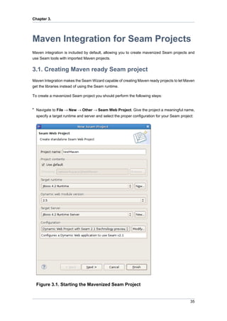 Chapter 3.




Maven Integration for Seam Projects
Maven integration is included by default, allowing you to create mavenized Seam projects and
use Seam tools with imported Maven projects.


3.1. Creating Maven ready Seam project
Maven Integration makes the Seam Wizard capable of creating Maven ready projects to let Maven
get the libraries instead of using the Seam runtime.

To create a mavenized Seam project you should perform the following steps:


• Navigate to File → New → Other → Seam Web Project. Give the project a meaningful name,
  specify a target runtime and server and select the proper configuration for your Seam project:




  Figure 3.1. Starting the Mavenized Seam Project


                                                                                              35
 