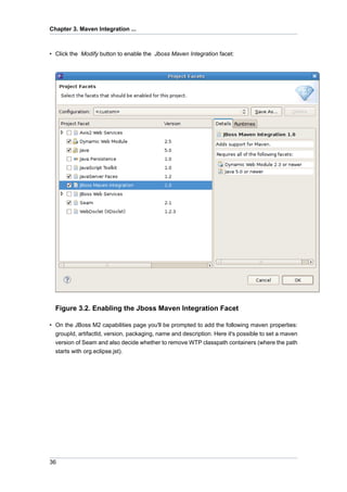 Chapter 3. Maven Integration ...



• Click the Modify button to enable the Jboss Maven Integration facet:




  Figure 3.2. Enabling the Jboss Maven Integration Facet

• On the JBoss M2 capabilities page you'll be prompted to add the following maven properties:
  groupId, artifactId, version, packaging, name and description. Here it's possible to set a maven
  version of Seam and also decide whether to remove WTP classpath containers (where the path
  starts with org.eclipse.jst).




36
 