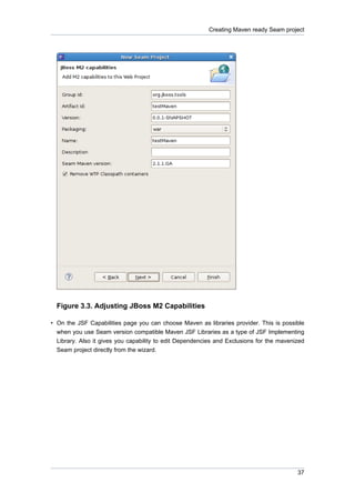 Creating Maven ready Seam project




  Figure 3.3. Adjusting JBoss M2 Capabilities

• On the JSF Capabilities page you can choose Maven as libraries provider. This is possible
  when you use Seam version compatible Maven JSF Libraries as a type of JSF Implementing
  Library. Also it gives you capability to edit Dependencies and Exclusions for the mavenized
  Seam project directly from the wizard.




                                                                                          37
 