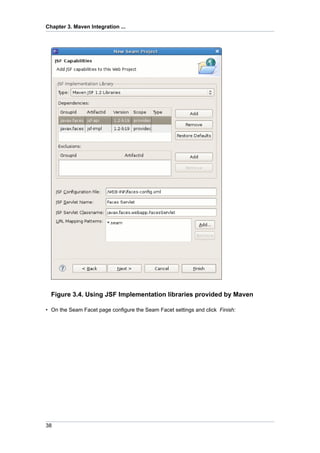 Chapter 3. Maven Integration ...




  Figure 3.4. Using JSF Implementation libraries provided by Maven

• On the Seam Facet page configure the Seam Facet settings and click Finish:




38
 