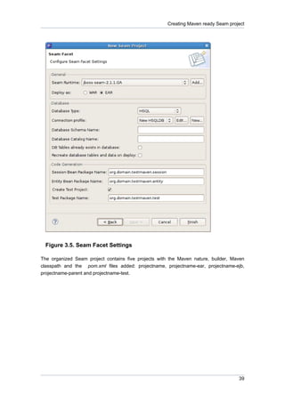 Creating Maven ready Seam project




  Figure 3.5. Seam Facet Settings

The organized Seam project contains five projects with the Maven nature, builder, Maven
classpath and the pom.xml files added: projectname, projectname-ear, projectname-ejb,
projectname-parent and projectname-test.




                                                                                    39
 