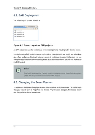 Chapter 4. Directory Structur...



4.2. EAR Deployment
The project layout for EAR projects is:




Figure 4.2. Project Layout for EAR projects

An EAR project can use the whole range of Seam components, including EJB3 Session beans.

In order to deploy EAR project on server, right-click on the project with -ear postfix and select Run
As → Run on Server. Studio will take care about all modules and deploy EAR project into one
enterprise application on server to deploy folder. EAR application keeps ejb and war modules of
the EAR project.



               Note:

               The WAR generated for EARs is now configured to utilize Seam hot-deployment
               (WEB-INF/dev) similar to standalone WAR projects.



4.3. Changing the Seam Version
To upgrade or downgrade your projects Seam version use the facet preferences. You should right-
click your project, open its Properties and choose Project Facets category. Next select Seam
and change its version to needed one.




44
 