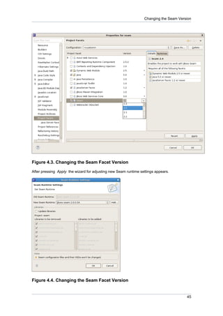 Changing the Seam Version




Figure 4.3. Changing the Seam Facet Version

After pressing Apply the wizard for adjusting new Seam runtime settings appears.




Figure 4.4. Changing the Seam Facet Version


                                                                                       45
 