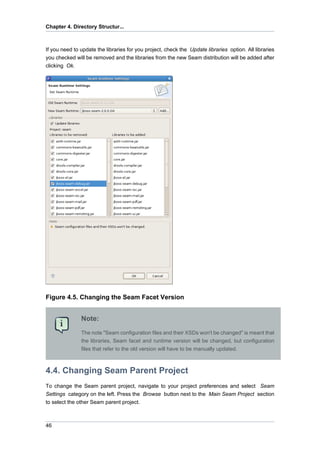 Chapter 4. Directory Structur...



If you need to update the libraries for you project, check the Update libraries option. All libraries
you checked will be removed and the libraries from the new Seam distribution will be added after
clicking Ok.




Figure 4.5. Changing the Seam Facet Version


               Note:
               The note "Seam configuration files and their XSDs won't be changed" is meant that
               the libraries, Seam facet and runtime version will be changed, but configuration
               files that refer to the old version will have to be manually updated.



4.4. Changing Seam Parent Project
To change the Seam parent project, navigate to your project preferences and select Seam
Settings category on the left. Press the Browse button next to the Main Seam Project section
to select the other Seam parent project.



46
 