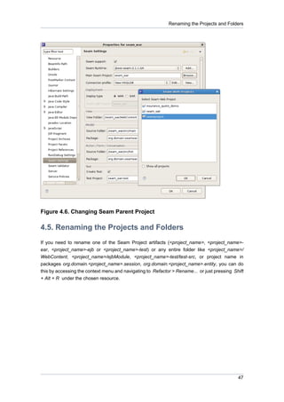 Renaming the Projects and Folders




Figure 4.6. Changing Seam Parent Project

4.5. Renaming the Projects and Folders
If you need to rename one of the Seam Project artifacts (<project_name>, <project_name>-
ear, <project_name>-ejb or <project_name>-test) or any entire folder like <project_name>/
WebContent, <project_name>/ejbModule, <project_name>-test/test-src, or project name in
packages org.domain.<project_name>.session, org.domain.<project_name>.entity, you can do
this by accessing the context menu and navigating to Refactor > Rename... or just pressing Shift
+ Alt + R under the chosen resource.




                                                                                             47
 