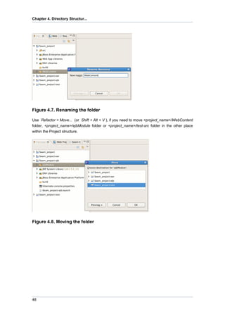 Chapter 4. Directory Structur...




Figure 4.7. Renaming the folder

Use Refactor > Move... (or Shift + Alt + V ), if you need to move <project_name>/WebContent
folder, <project_name>/ejbModule folder or <project_name>/test-src folder in the other place
within the Project structure.




Figure 4.8. Moving the folder




48
 