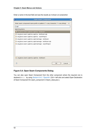 Chapter 5. Seam Menus and Actions



Enter a name in the text field and see the results as it shown on screenshot:




Figure 5.4. Open Seam Components Dialog

You can also open Seam Component from the other component where the required one is
declared in @In by using Section 8.4.3, “OpenOn” (Ctrl + left click and select Open Declaration
of Seam Component for seam_component in Seam_class.java ).




52
 