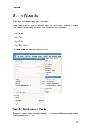 Chapter 6.




Seam Wizards
This chapter introduces you with Seam Components.

All the Seam component generations options known from Seam-gen are available as wizards
(with sensible auto-defaulting) for creating various common Seam components:


• Seam Action

• Seam Form

• Seam Entity

• Seam Conversation

Go to File → New and select the component wizard.




Figure 6.1. Seam Component Wizards

The wizards create multiple resources and place it in the appropriate folders depending on your
project structure (WAR or EAR).



                                                                                            53
 