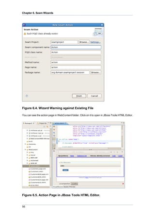 Chapter 6. Seam Wizards




Figure 6.4. Wizard Warning against Existing File

You can see the action page in WebContent folder. Click on it to open in JBoss Tools HTML Editor.




Figure 6.5. Action Page in JBoss Tools HTML Editor.


56
 